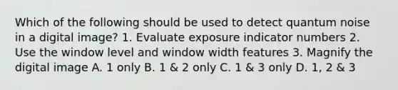 Which of the following should be used to detect quantum noise in a digital image? 1. Evaluate exposure indicator numbers 2. Use the window level and window width features 3. Magnify the digital image A. 1 only B. 1 & 2 only C. 1 & 3 only D. 1, 2 & 3