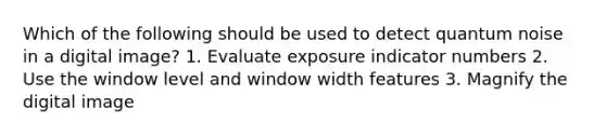 Which of the following should be used to detect quantum noise in a digital image? 1. Evaluate exposure indicator numbers 2. Use the window level and window width features 3. Magnify the digital image