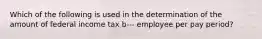 Which of the following is used in the determination of the amount of federal income tax b--- employee per pay period?