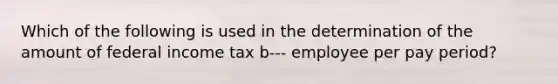 Which of the following is used in the determination of the amount of federal income tax b--- employee per pay period?