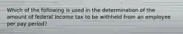 Which of the following is used in the determination of the amount of federal income tax to be withheld from an employee per pay period?