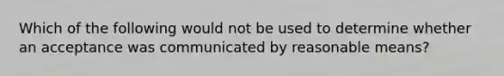 Which of the following would not be used to determine whether an acceptance was communicated by reasonable means?