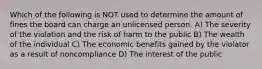 Which of the following is NOT used to determine the amount of fines the board can charge an unlicensed person. A) The severity of the violation and the risk of harm to the public B) The wealth of the individual C) The economic benefits gained by the violator as a result of noncompliance D) The interest of the public