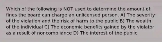 Which of the following is NOT used to determine the amount of fines the board can charge an unlicensed person. A) The severity of the violation and the risk of harm to the public B) The wealth of the individual C) The economic benefits gained by the violator as a result of noncompliance D) The interest of the public