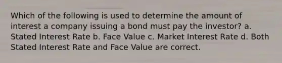 Which of the following is used to determine the amount of interest a company issuing a bond must pay the investor? a. Stated Interest Rate b. Face Value c. Market Interest Rate d. Both Stated Interest Rate and Face Value are correct.