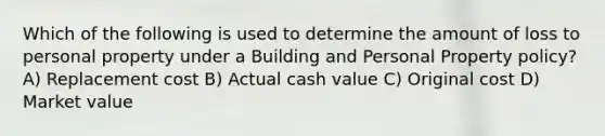 Which of the following is used to determine the amount of loss to personal property under a Building and Personal Property policy? A) Replacement cost B) Actual cash value C) Original cost D) Market value