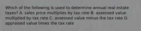 Which of the following is used to determine annual real estate taxes? A. sales price multiplies by tax rate B. assessed value multiplied by tax rate C. assessed value minus the tax rate D. appraised value times the tax rate