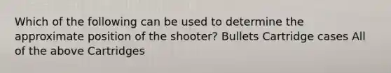 Which of the following can be used to determine the approximate position of the shooter? Bullets Cartridge cases All of the above Cartridges