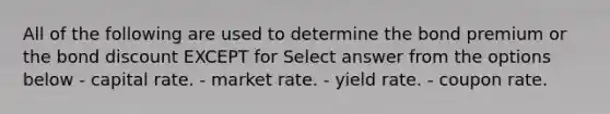 All of the following are used to determine the bond premium or the bond discount EXCEPT for Select answer from the options below - capital rate. - market rate. - yield rate. - coupon rate.