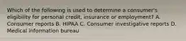 Which of the following is used to determine a consumer's eligibility for personal credit, insurance or employment? A. Consumer reports B. HIPAA C. Consumer investigative reports D. Medical information bureau