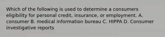 Which of the following is used to determine a consumers eligibility for personal credit, insurance, or employment. A. consumer B. medical information bureau C. HIPPA D. Consumer investigative reports