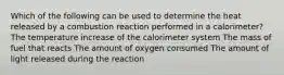 Which of the following can be used to determine the heat released by a combustion reaction performed in a calorimeter? The temperature increase of the calorimeter system The mass of fuel that reacts The amount of oxygen consumed The amount of light released during the reaction