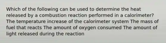 Which of the following can be used to determine the heat released by a combustion reaction performed in a calorimeter? The temperature increase of the calorimeter system The mass of fuel that reacts The amount of oxygen consumed The amount of light released during the reaction