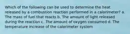 Which of the following can be used to determine the heat released by a combustion reaction performed in a calorimeter? a. The mass of fuel that reacts b. The amount of light released during the reaction c. The amount of oxygen consumed d. The temperature increase of the calorimeter system