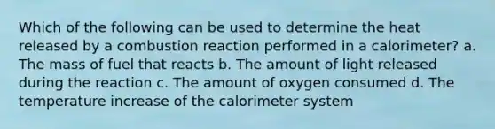 Which of the following can be used to determine the heat released by a combustion reaction performed in a calorimeter? a. The mass of fuel that reacts b. The amount of light released during the reaction c. The amount of oxygen consumed d. The temperature increase of the calorimeter system