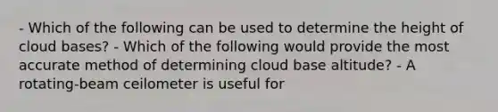 - Which of the following can be used to determine the height of cloud bases? - Which of the following would provide the most accurate method of determining cloud base altitude? - A rotating-beam ceilometer is useful for