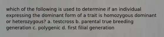 which of the following is used to determine if an individual expressing the dominant form of a trait is homozygous dominant or heterozygous? a. testcross b. parental true breeding generation c. polygenic d. first filial generation