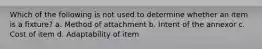 Which of the following is not used to determine whether an item is a fixture? a. Method of attachment b. Intent of the annexor c. Cost of item d. Adaptability of item