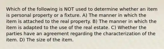 Which of the following is NOT used to determine whether an item is personal property or a fixture. A) The manner in which the item is attached to the real property. B) The manner in which the item is adapted to the use of the real estate. C) Whether the parties have an agreement regarding the characterization of the item. D) The size of the item.