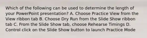 Which of the following can be used to determine the length of your PowerPoint presentation? A. Choose Practice View from the View ribbon tab B. Choose Dry Run from the Slide Show ribbon tab C. From the Slide Show tab, choose Rehearse Timings D. Control click on the Slide Show button to launch Practice Mode