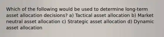 Which of the following would be used to determine long-term asset allocation decisions? a) Tactical asset allocation b) Market neutral asset allocation c) Strategic asset allocation d) Dynamic asset allocation