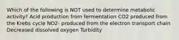 Which of the following is NOT used to determine metabolic activity? Acid production from fermentation CO2 produced from the Krebs cycle NO2- produced from the electron transport chain Decreased dissolved oxygen Turbidity