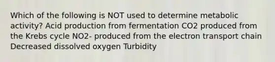 Which of the following is NOT used to determine metabolic activity? Acid production from fermentation CO2 produced from the Krebs cycle NO2- produced from the electron transport chain Decreased dissolved oxygen Turbidity