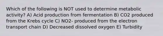 Which of the following is NOT used to determine metabolic activity? A) Acid production from fermentation B) CO2 produced from the Krebs cycle C) NO2- produced from the electron transport chain D) Decreased dissolved oxygen E) Turbidity