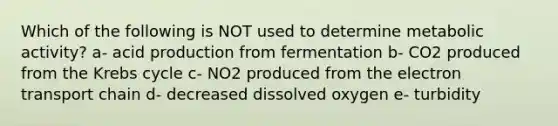 Which of the following is NOT used to determine metabolic activity? a- acid production from fermentation b- CO2 produced from the Krebs cycle c- NO2 produced from the electron transport chain d- decreased dissolved oxygen e- turbidity