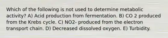 Which of the following is not used to determine metabolic activity? A) Acid production from fermentation. B) CO 2 produced from the Krebs cycle. C) NO2- produced from the electron transport chain. D) Decreased dissolved oxygen. E) Turbidity.