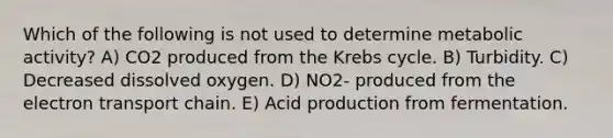 Which of the following is not used to determine metabolic activity? A) CO2 produced from the Krebs cycle. B) Turbidity. C) Decreased dissolved oxygen. D) NO2- produced from the electron transport chain. E) Acid production from fermentation.