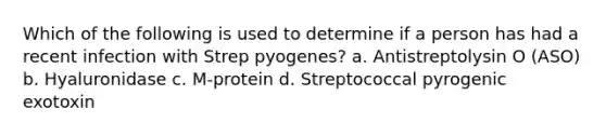 Which of the following is used to determine if a person has had a recent infection with Strep pyogenes? a. Antistreptolysin O (ASO) b. Hyaluronidase c. M-protein d. Streptococcal pyrogenic exotoxin