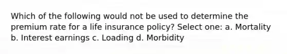 Which of the following would not be used to determine the premium rate for a life insurance policy? Select one: a. Mortality b. Interest earnings c. Loading d. Morbidity