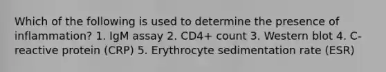 Which of the following is used to determine the presence of inflammation? 1. IgM assay 2. CD4+ count 3. Western blot 4. C-reactive protein (CRP) 5. Erythrocyte sedimentation rate (ESR)