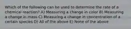 Which of the following can be used to determine the rate of a chemical reaction? A) Measuring a change in color B) Measuring a change in mass C) Measuring a change in concentration of a certain species D) All of the above E) None of the above