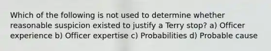 Which of the following is not used to determine whether reasonable suspicion existed to justify a Terry stop? a) Officer experience b) Officer expertise c) Probabilities d) Probable cause