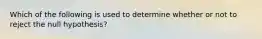 Which of the following is used to determine whether or not to reject the null hypothesis?