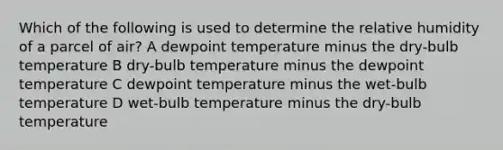 Which of the following is used to determine the relative humidity of a parcel of air? A dewpoint temperature minus the dry-bulb temperature B dry-bulb temperature minus the dewpoint temperature C dewpoint temperature minus the wet-bulb temperature D wet-bulb temperature minus the dry-bulb temperature