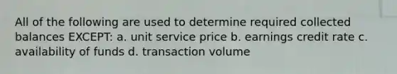 All of the following are used to determine required collected balances EXCEPT: a. unit service price b. earnings credit rate c. availability of funds d. transaction volume