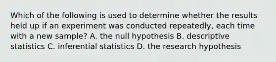 Which of the following is used to determine whether the results held up if an experiment was conducted repeatedly, each time with a new sample? A. the null hypothesis B. descriptive statistics C. inferential statistics D. the research hypothesis