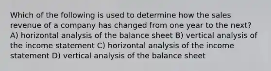 Which of the following is used to determine how the sales revenue of a company has changed from one year to the next? A) horizontal analysis of the <a href='https://www.questionai.com/knowledge/k1u07UMB1r-balance-sheet' class='anchor-knowledge'>balance sheet</a> B) vertical analysis of the <a href='https://www.questionai.com/knowledge/kCPMsnOwdm-income-statement' class='anchor-knowledge'>income statement</a> C) horizontal analysis of the income statement D) vertical analysis of the balance sheet