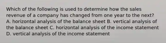 Which of the following is used to determine how the sales revenue of a company has changed from one year to the next? A. horizontal analysis of the balance sheet B. vertical analysis of the balance sheet C. horizontal analysis of the income statement D. vertical analysis of the income statement