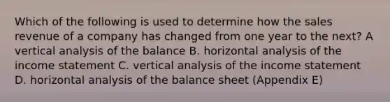 Which of the following is used to determine how the sales revenue of a company has changed from one year to the next? A vertical analysis of the balance B. horizontal analysis of the income statement C. vertical analysis of the income statement D. horizontal analysis of the balance sheet (Appendix E)