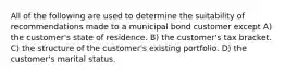 All of the following are used to determine the suitability of recommendations made to a municipal bond customer except A) the customer's state of residence. B) the customer's tax bracket. C) the structure of the customer's existing portfolio. D) the customer's marital status.