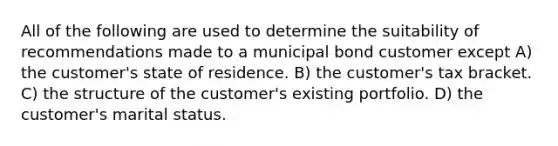 All of the following are used to determine the suitability of recommendations made to a municipal bond customer except A) the customer's state of residence. B) the customer's tax bracket. C) the structure of the customer's existing portfolio. D) the customer's marital status.