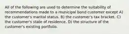 All of the following are used to determine the suitability of recommendations made to a municipal bond customer except A) the customer's marital status. B) the customer's tax bracket. C) the customer's state of residence. D) the structure of the customer's existing portfolio.