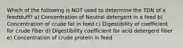 Which of the following is NOT used to determine the TDN of a feedstuff? a) Concentration of Neutral detergent in a feed b) Concentration of crude fat in feed c) Digestibility of coefficient for crude fiber d) Digestibility coefficient for acid detergent fiber e) Concentration of crude protein in feed