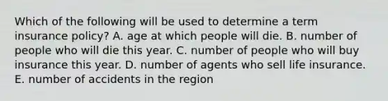 Which of the following will be used to determine a term insurance policy? A. age at which people will die. B. number of people who will die this year. C. number of people who will buy insurance this year. D. number of agents who sell life insurance. E. number of accidents in the region