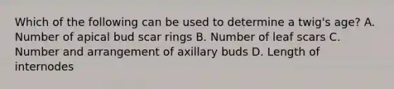 Which of the following can be used to determine a twig's age? A. Number of apical bud scar rings B. Number of leaf scars C. Number and arrangement of axillary buds D. Length of internodes