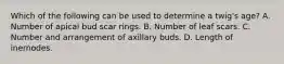 Which of the following can be used to determine a twig's age? A. Number of apical bud scar rings. B. Number of leaf scars. C. Number and arrangement of axillary buds. D. Length of inernodes.
